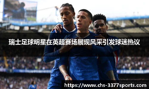 瑞士足球明星在英超赛场展现风采引发球迷热议